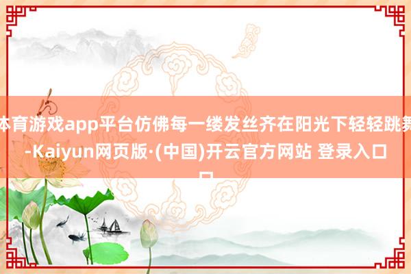体育游戏app平台仿佛每一缕发丝齐在阳光下轻轻跳舞-Kaiyun网页版·(中国)开云官方网站 登录入口