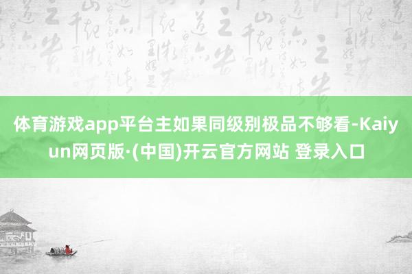 体育游戏app平台主如果同级别极品不够看-Kaiyun网页版·(中国)开云官方网站 登录入口