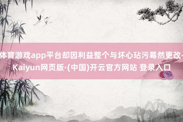 体育游戏app平台却因利益整个与坏心玷污蓦然更改-Kaiyun网页版·(中国)开云官方网站 登录入口