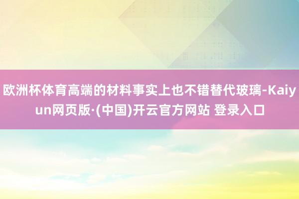 欧洲杯体育高端的材料事实上也不错替代玻璃-Kaiyun网页版·(中国)开云官方网站 登录入口