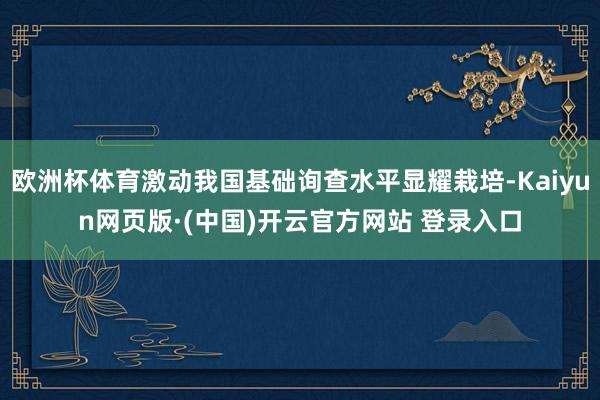 欧洲杯体育激动我国基础询查水平显耀栽培-Kaiyun网页版·(中国)开云官方网站 登录入口