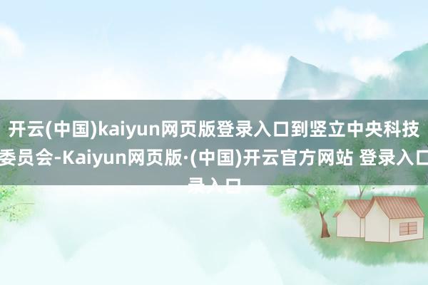 开云(中国)kaiyun网页版登录入口到竖立中央科技委员会-Kaiyun网页版·(中国)开云官方网站 登录入口