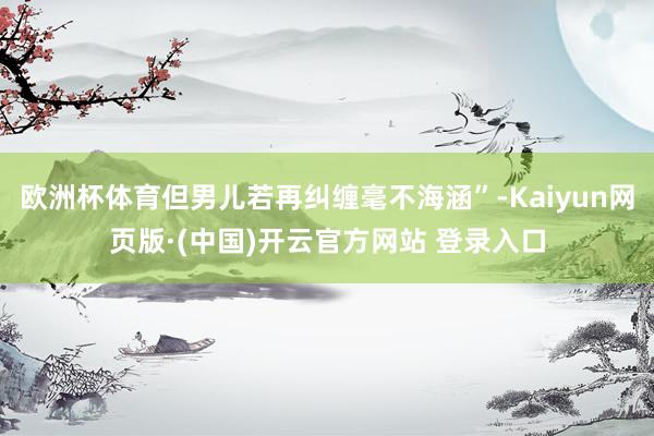 欧洲杯体育但男儿若再纠缠毫不海涵”-Kaiyun网页版·(中国)开云官方网站 登录入口