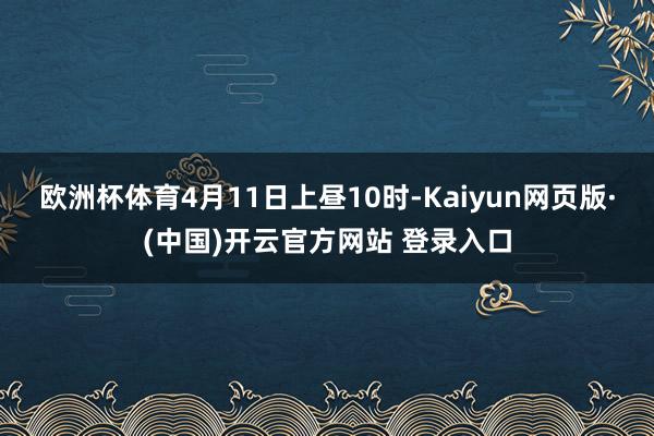 欧洲杯体育4月11日上昼10时-Kaiyun网页版·(中国)开云官方网站 登录入口