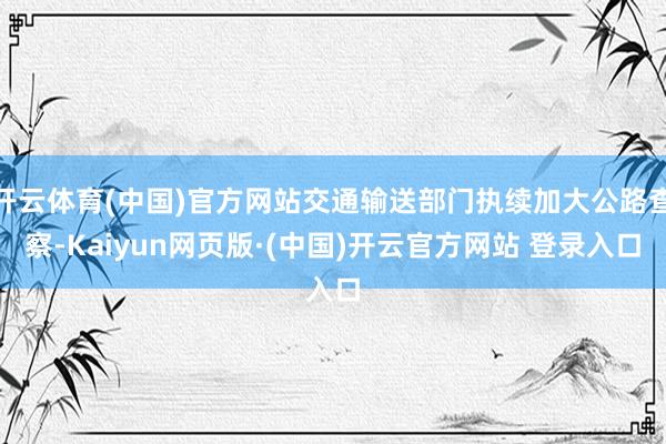 开云体育(中国)官方网站交通输送部门执续加大公路查察-Kaiyun网页版·(中国)开云官方网站 登录入口