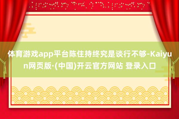 体育游戏app平台陈住持终究是谈行不够-Kaiyun网页版·(中国)开云官方网站 登录入口