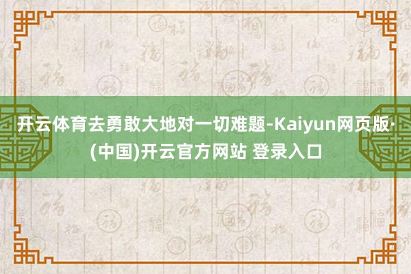 开云体育去勇敢大地对一切难题-Kaiyun网页版·(中国)开云官方网站 登录入口