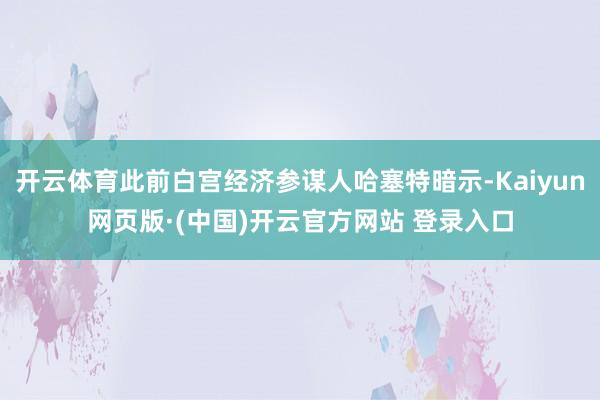 开云体育此前白宫经济参谋人哈塞特暗示-Kaiyun网页版·(中国)开云官方网站 登录入口