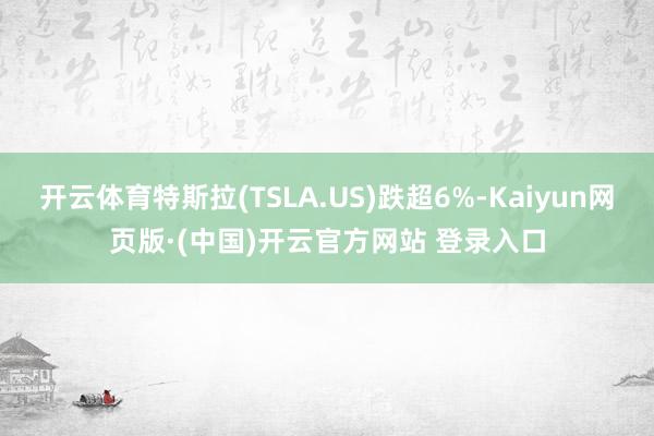 开云体育特斯拉(TSLA.US)跌超6%-Kaiyun网页版·(中国)开云官方网站 登录入口
