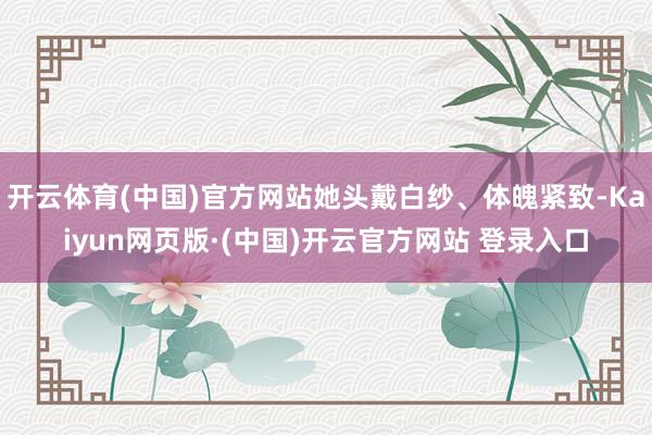 开云体育(中国)官方网站她头戴白纱、体魄紧致-Kaiyun网页版·(中国)开云官方网站 登录入口
