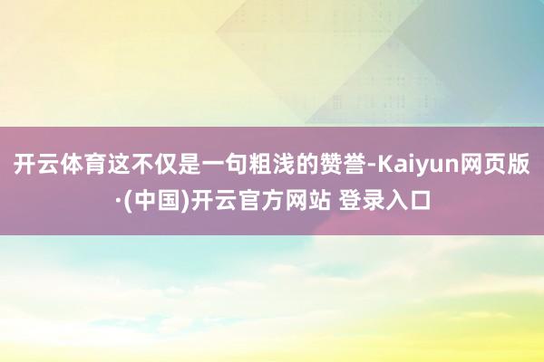 开云体育这不仅是一句粗浅的赞誉-Kaiyun网页版·(中国)开云官方网站 登录入口