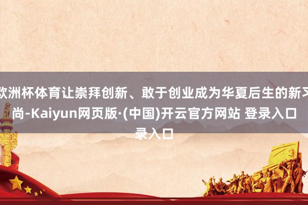 欧洲杯体育让崇拜创新、敢于创业成为华夏后生的新习尚-Kaiyun网页版·(中国)开云官方网站 登录入口