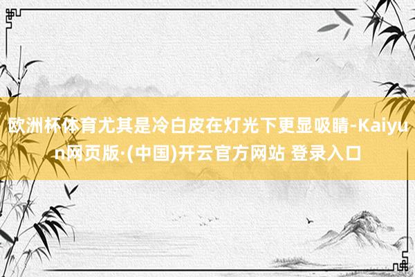 欧洲杯体育尤其是冷白皮在灯光下更显吸睛-Kaiyun网页版·(中国)开云官方网站 登录入口