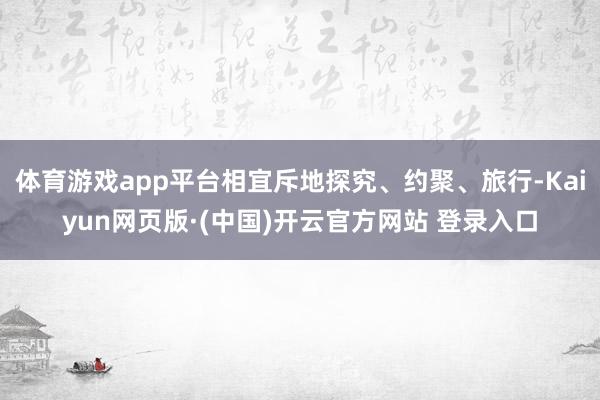 体育游戏app平台相宜斥地探究、约聚、旅行-Kaiyun网页版·(中国)开云官方网站 登录入口