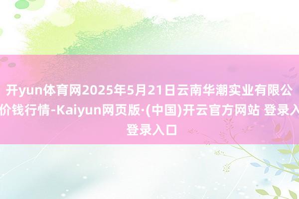 开yun体育网2025年5月21日云南华潮实业有限公司价钱行情-Kaiyun网页版·(中国)开云官方网站 登录入口
