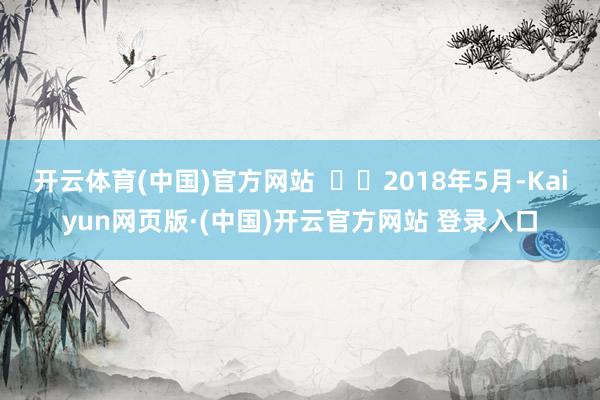 开云体育(中国)官方网站 2018年5月-Kaiyun网页版·(中国)开云官方网站 登录入口