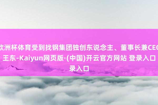 欧洲杯体育受到找钢集团独创东说念主、董事长兼CEO王东-Kaiyun网页版·(中国)开云官方网站 登录入口