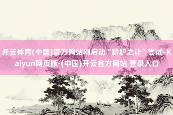开云体育(中国)官方网站刚启动“黔驴之计”尝试-Kaiyun网页版·(中国)开云官方网站 登录入口