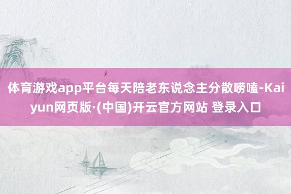 体育游戏app平台每天陪老东说念主分散唠嗑-Kaiyun网页版·(中国)开云官方网站 登录入口