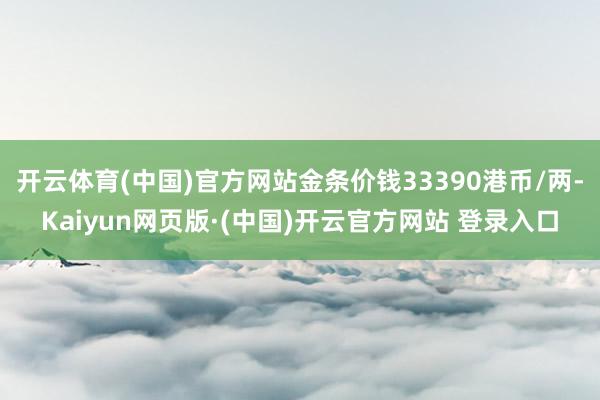 开云体育(中国)官方网站金条价钱33390港币/两-Kaiyun网页版·(中国)开云官方网站 登录入口