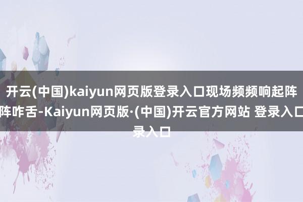 开云(中国)kaiyun网页版登录入口现场频频响起阵阵咋舌-Kaiyun网页版·(中国)开云官方网站 登录入口