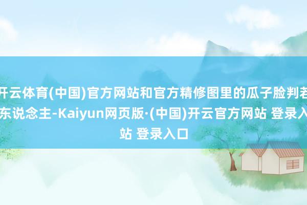 开云体育(中国)官方网站和官方精修图里的瓜子脸判若两东说念主-Kaiyun网页版·(中国)开云官方网站 登录入口