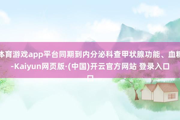 体育游戏app平台同期到内分泌科查甲状腺功能、血糖-Kaiyun网页版·(中国)开云官方网站 登录入口