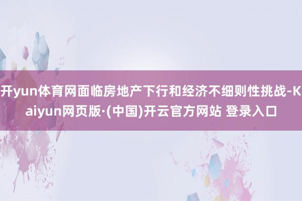 开yun体育网面临房地产下行和经济不细则性挑战-Kaiyun网页版·(中国)开云官方网站 登录入口