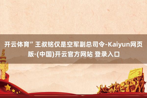 开云体育”王叔铭仅是空军副总司令-Kaiyun网页版·(中国)开云官方网站 登录入口