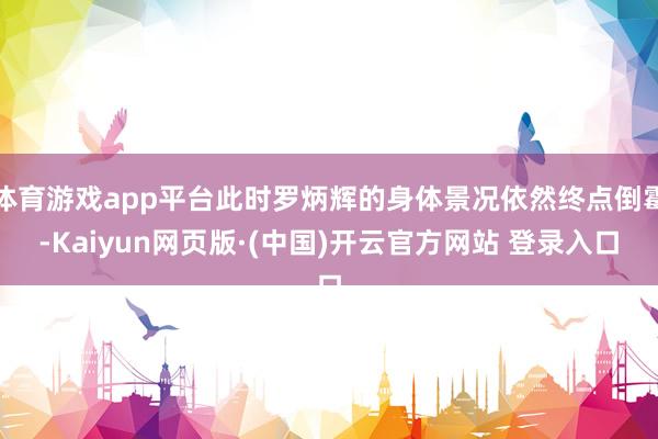 体育游戏app平台此时罗炳辉的身体景况依然终点倒霉-Kaiyun网页版·(中国)开云官方网站 登录入口