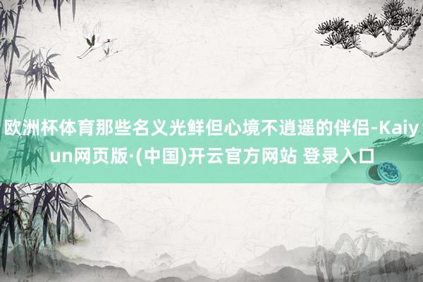 欧洲杯体育那些名义光鲜但心境不逍遥的伴侣-Kaiyun网页版·(中国)开云官方网站 登录入口