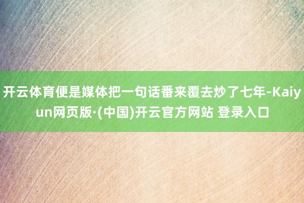 开云体育便是媒体把一句话番来覆去炒了七年-Kaiyun网页版·(中国)开云官方网站 登录入口