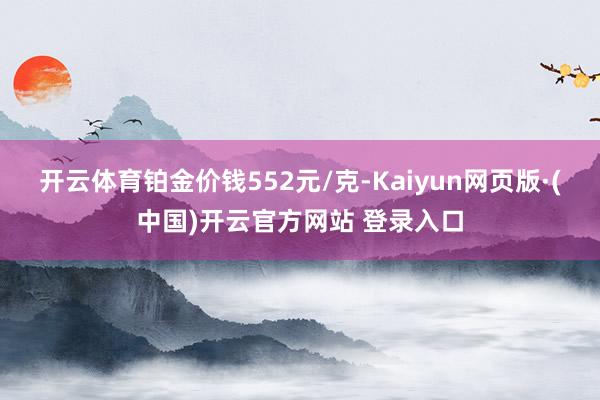 开云体育铂金价钱552元/克-Kaiyun网页版·(中国)开云官方网站 登录入口