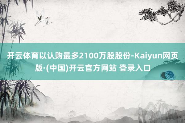 开云体育以认购最多2100万股股份-Kaiyun网页版·(中国)开云官方网站 登录入口