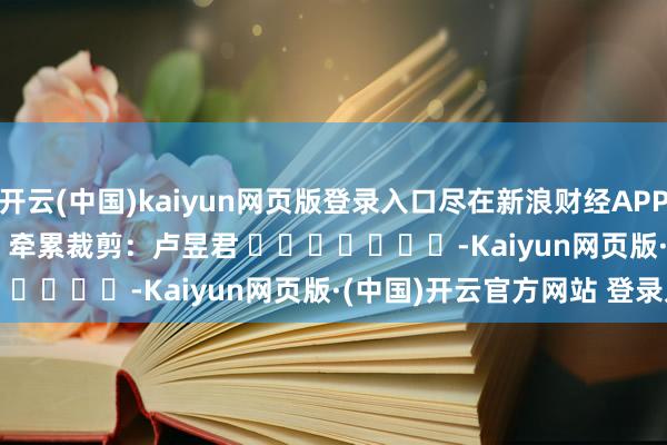 开云(中国)kaiyun网页版登录入口尽在新浪财经APP            						牵累裁剪：卢昱君 							-Kaiyun网页版·(中国)开云官方网站 登录入口