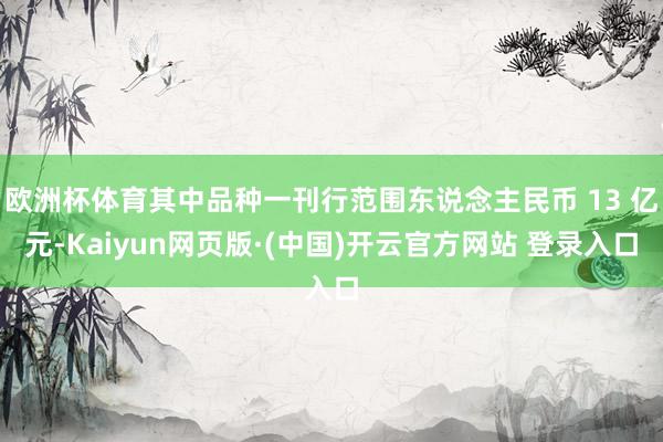 欧洲杯体育其中品种一刊行范围东说念主民币 13 亿元-Kaiyun网页版·(中国)开云官方网站 登录入口