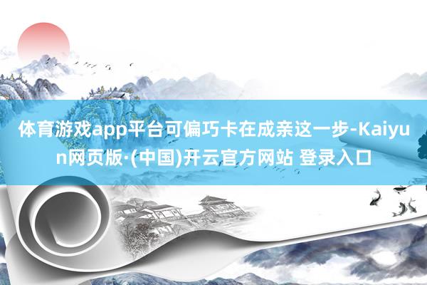 体育游戏app平台可偏巧卡在成亲这一步-Kaiyun网页版·(中国)开云官方网站 登录入口