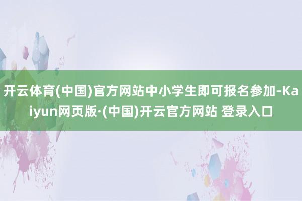 开云体育(中国)官方网站中小学生即可报名参加-Kaiyun网页版·(中国)开云官方网站 登录入口