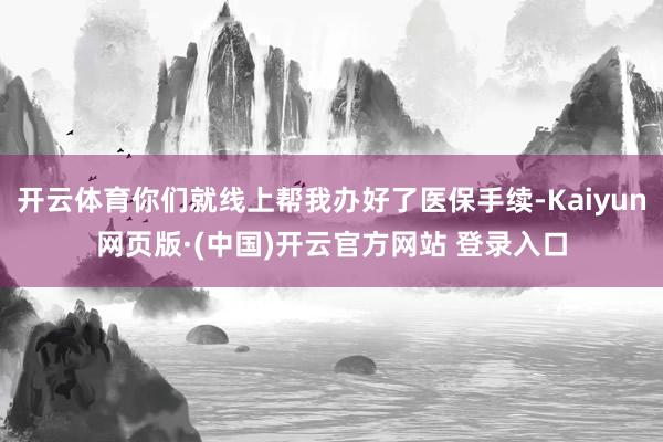 开云体育你们就线上帮我办好了医保手续-Kaiyun网页版·(中国)开云官方网站 登录入口