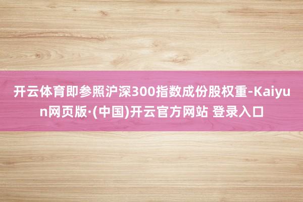 开云体育即参照沪深300指数成份股权重-Kaiyun网页版·(中国)开云官方网站 登录入口
