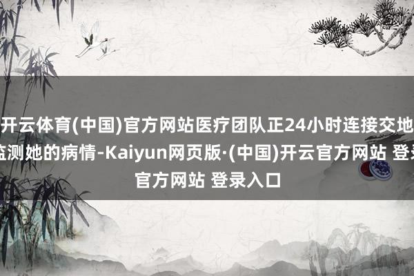 开云体育(中国)官方网站医疗团队正24小时连接交地风雅监测她的病情-Kaiyun网页版·(中国)开云官方网站 登录入口