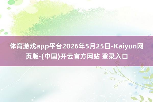 体育游戏app平台2026年5月25日-Kaiyun网页版·(中国)开云官方网站 登录入口
