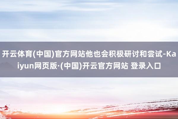 开云体育(中国)官方网站他也会积极研讨和尝试-Kaiyun网页版·(中国)开云官方网站 登录入口