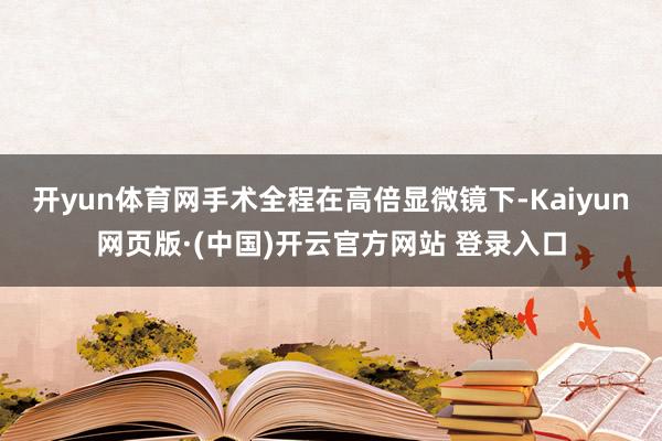 开yun体育网手术全程在高倍显微镜下-Kaiyun网页版·(中国)开云官方网站 登录入口