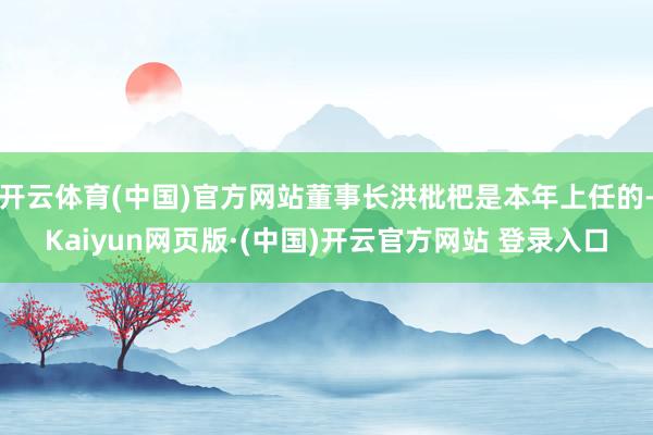 开云体育(中国)官方网站董事长洪枇杷是本年上任的-Kaiyun网页版·(中国)开云官方网站 登录入口