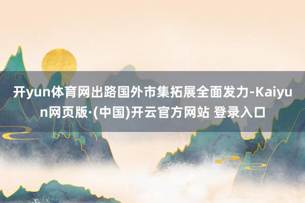 开yun体育网出路国外市集拓展全面发力-Kaiyun网页版·(中国)开云官方网站 登录入口