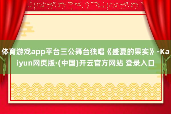 体育游戏app平台三公舞台独唱《盛夏的果实》-Kaiyun网页版·(中国)开云官方网站 登录入口
