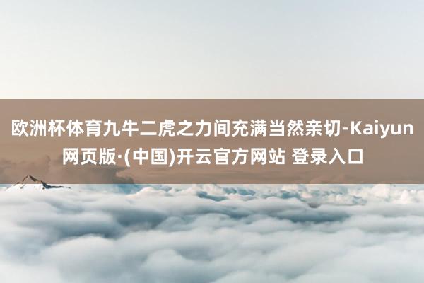 欧洲杯体育九牛二虎之力间充满当然亲切-Kaiyun网页版·(中国)开云官方网站 登录入口
