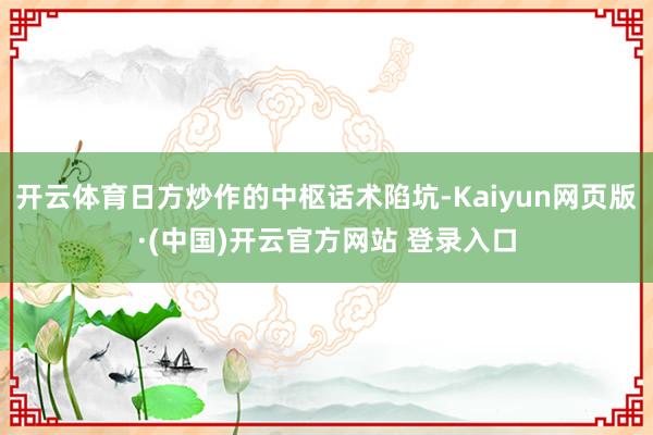 开云体育日方炒作的中枢话术陷坑-Kaiyun网页版·(中国)开云官方网站 登录入口