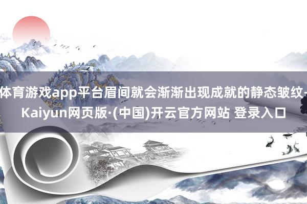 体育游戏app平台眉间就会渐渐出现成就的静态皱纹-Kaiyun网页版·(中国)开云官方网站 登录入口